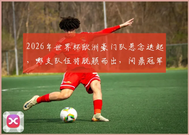 2026年世界杯欧洲豪门队悬念迭起，哪支队伍将脱颖而出，问鼎冠军