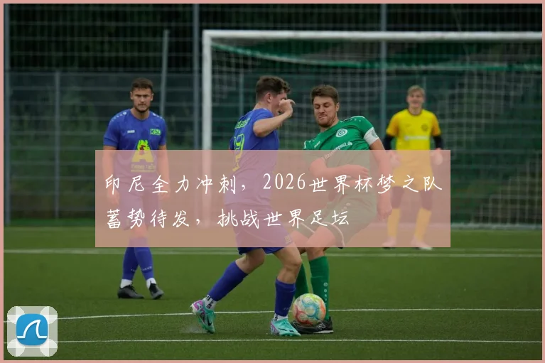 印尼全力冲刺，2026世界杯梦之队蓄势待发，挑战世界足坛