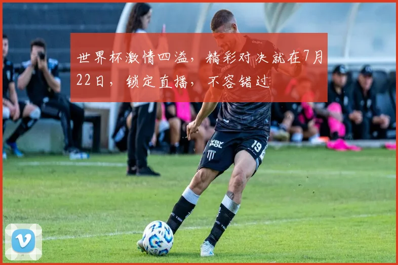 世界杯激情四溢，精彩对决就在7月22日，锁定直播，不容错过